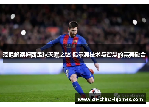 范尼解读梅西足球天赋之谜 揭示其技术与智慧的完美融合