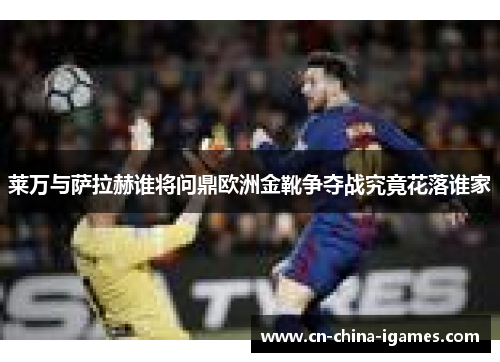莱万与萨拉赫谁将问鼎欧洲金靴争夺战究竟花落谁家