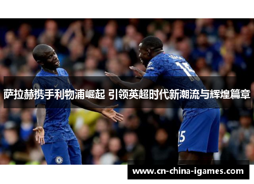 萨拉赫携手利物浦崛起 引领英超时代新潮流与辉煌篇章