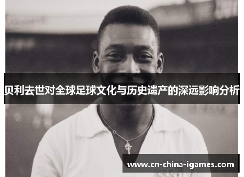 贝利去世对全球足球文化与历史遗产的深远影响分析