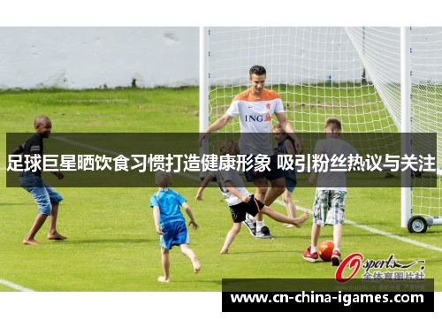 足球巨星晒饮食习惯打造健康形象 吸引粉丝热议与关注