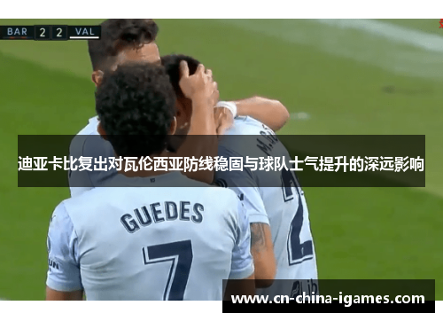 迪亚卡比复出对瓦伦西亚防线稳固与球队士气提升的深远影响 迪亚卡比复出对瓦伦西亚防线稳固与球队士气提升的深远影响