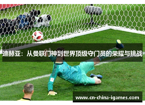 迪赫亚:从曼联门神到世界顶级守门员的荣耀与挑战 迪赫亚:从曼联门神到世界顶级守门员的荣耀与挑战