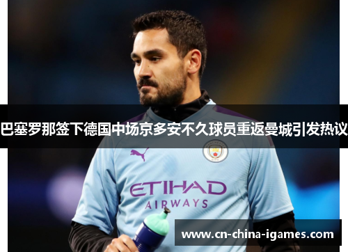 巴塞罗那签下德国中场京多安不久球员重返曼城引发热议 巴塞罗那签下德国中场京多安不久球员重返曼城引发热议