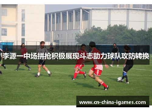 李源一中场拼抢积极展现斗志助力球队攻防转换